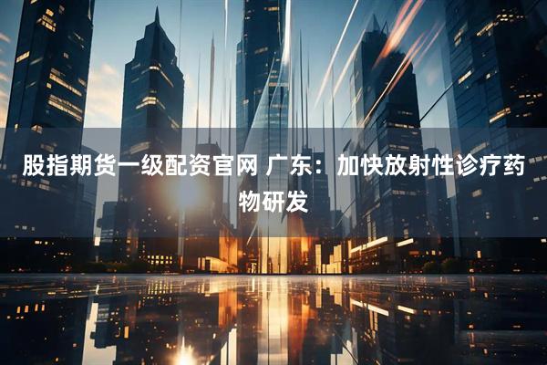 股指期货一级配资官网 广东：加快放射性诊疗药物研发