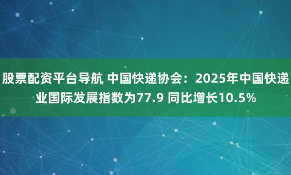 股票配资平台导航 中国快递协会：2025年中国快递业国际发展指数为77.9 同比增长10.5%