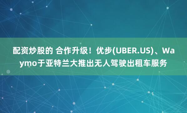 配资炒股的 合作升级！优步(UBER.US)、Waymo于亚特兰大推出无人驾驶出租车服务