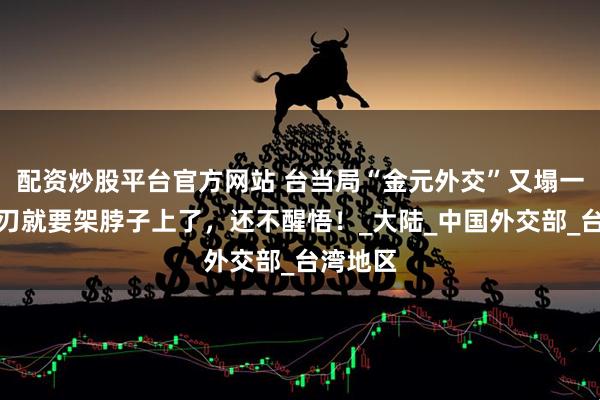 配资炒股平台官方网站 台当局“金元外交”又塌一角，利刃就要架脖子上了，还不醒悟！_大陆_中国外交部_台湾地区