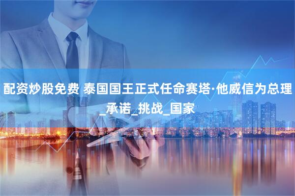 配资炒股免费 泰国国王正式任命赛塔·他威信为总理_承诺_挑战_国家