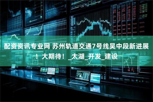 配资资讯专业网 苏州轨道交通7号线吴中段新进展！大期待！_太湖_开发_建设