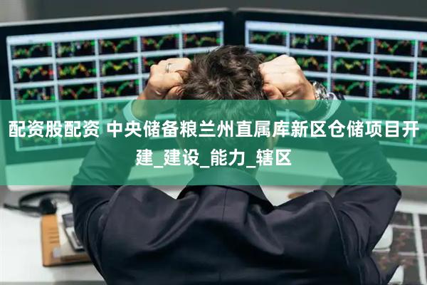 配资股配资 中央储备粮兰州直属库新区仓储项目开建_建设_能力_辖区