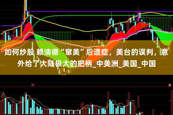如何炒股 赖清德“窜美”后遗症，美台的误判，意外给了大陆极大的把柄_中美洲_美国_中国