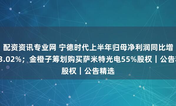 配资资讯专业网 宁德时代上半年归母净利润同比增长33.02%；金橙子筹划购买萨米特光电55%股权｜公告精选
