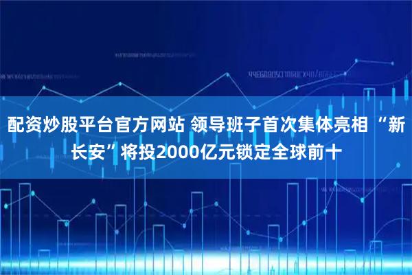 配资炒股平台官方网站 领导班子首次集体亮相 “新长安”将投2000亿元锁定全球前十
