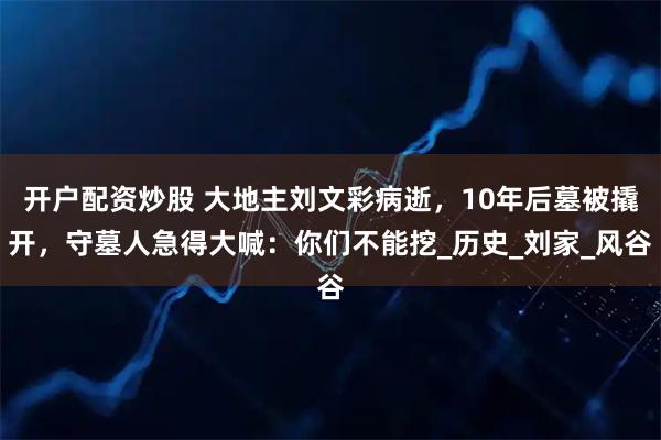 开户配资炒股 大地主刘文彩病逝，10年后墓被撬开，守墓人急得大喊：你们不能挖_历史_刘家_风谷