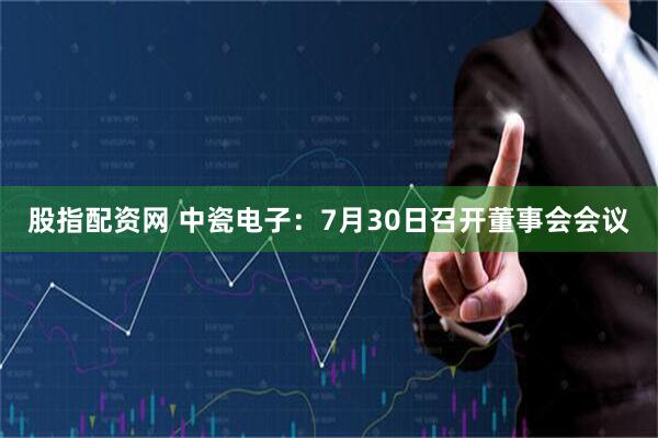 股指配资网 中瓷电子：7月30日召开董事会会议