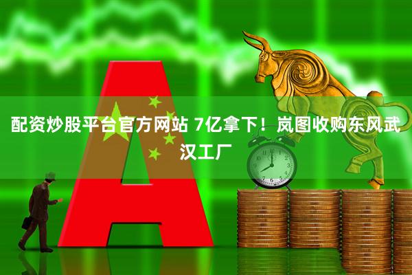 配资炒股平台官方网站 7亿拿下！岚图收购东风武汉工厂