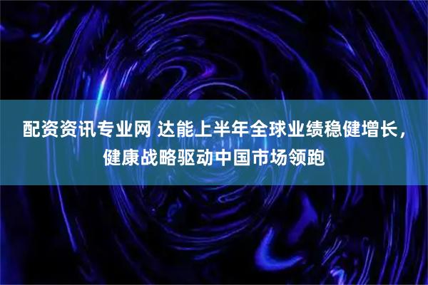 配资资讯专业网 达能上半年全球业绩稳健增长，健康战略驱动中国市场领跑