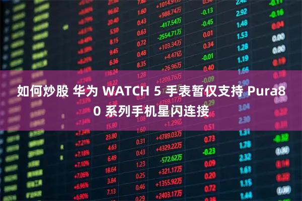 如何炒股 华为 WATCH 5 手表暂仅支持 Pura80 系列手机星闪连接
