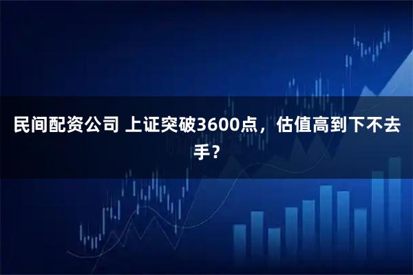 民间配资公司 上证突破3600点，估值高到下不去手？