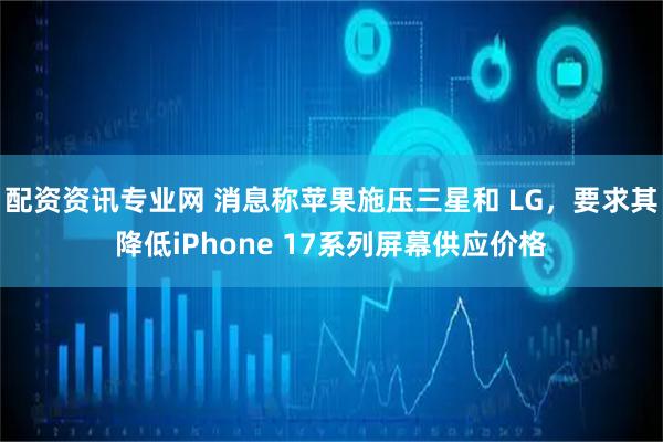 配资资讯专业网 消息称苹果施压三星和 LG，要求其降低iPhone 17系列屏幕供应价格