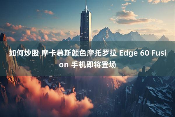 如何炒股 摩卡慕斯颜色摩托罗拉 Edge 60 Fusion 手机即将登场