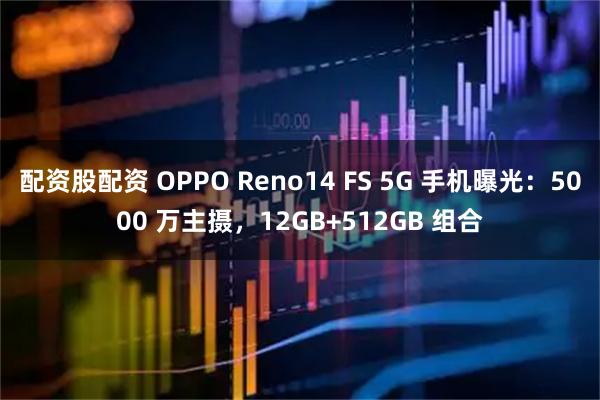 配资股配资 OPPO Reno14 FS 5G 手机曝光：5000 万主摄，12GB+512GB 组合