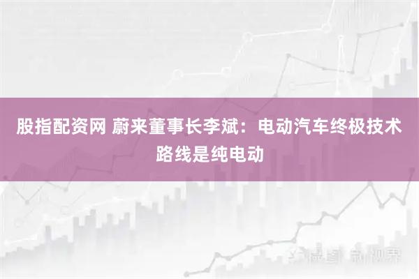 股指配资网 蔚来董事长李斌：电动汽车终极技术路线是纯电动