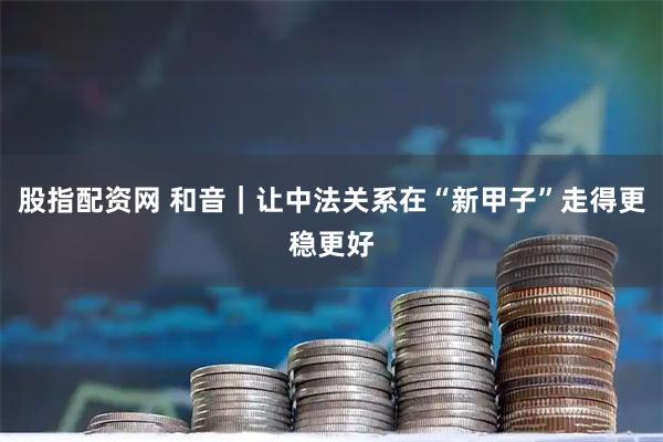 股指配资网 和音｜让中法关系在“新甲子”走得更稳更好