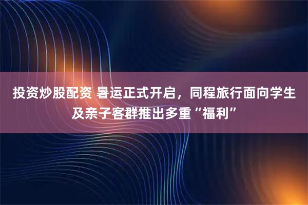 投资炒股配资 暑运正式开启，同程旅行面向学生及亲子客群推出多重“福利”