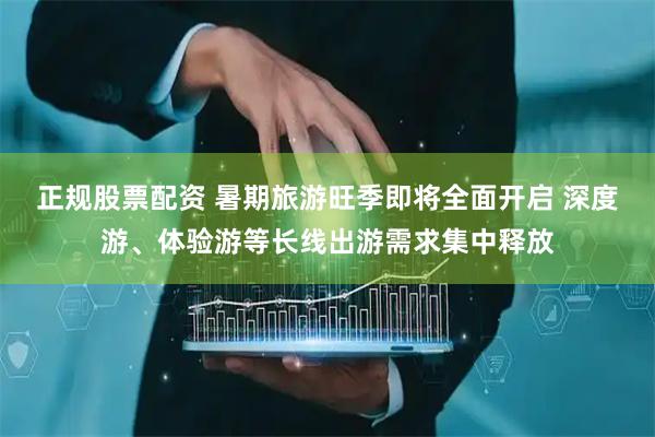 正规股票配资 暑期旅游旺季即将全面开启 深度游、体验游等长线出游需求集中释放